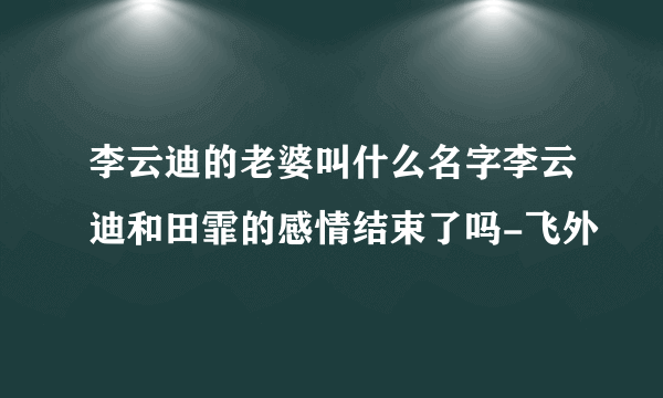 李云迪的老婆叫什么名字李云迪和田霏的感情结束了吗-飞外