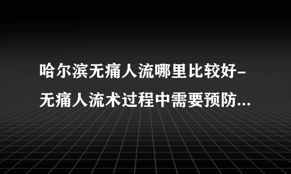 哈尔滨无痛人流哪里比较好-无痛人流术过程中需要预防哪些以意外