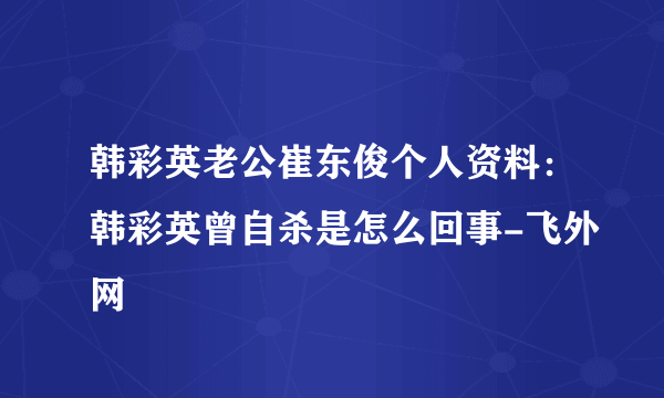 韩彩英老公崔东俊个人资料：韩彩英曾自杀是怎么回事-飞外网