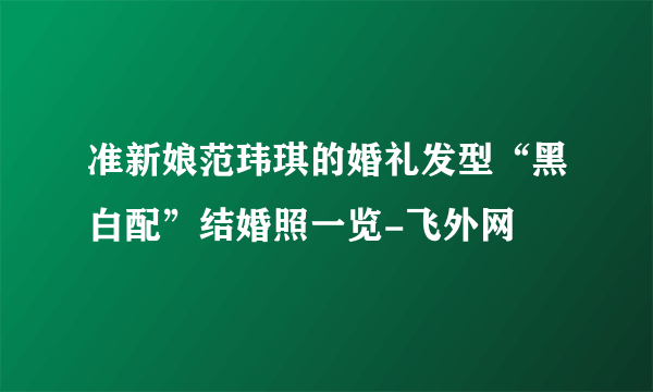 准新娘范玮琪的婚礼发型“黑白配”结婚照一览-飞外网