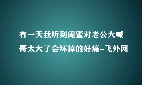 有一天我听到闺蜜对老公大喊哥太大了会坏掉的好痛