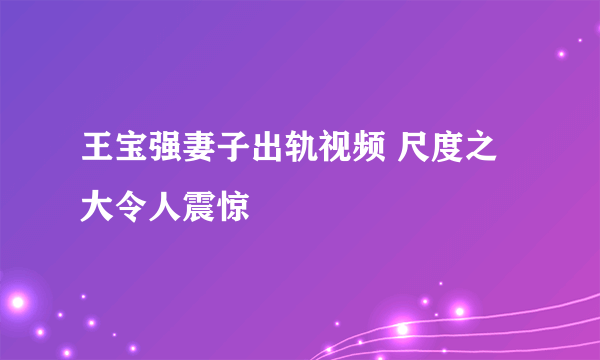 王宝强妻子出轨视频 尺度之大令人震惊