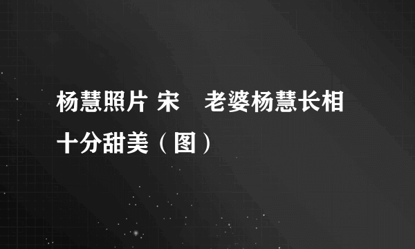 杨慧照片 宋喆老婆杨慧长相十分甜美（图）