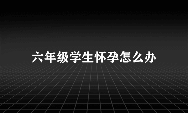 六年级学生怀孕怎么办