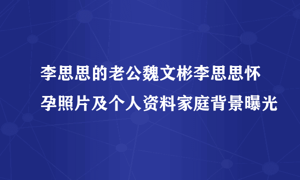 李思思的老公魏文彬李思思怀孕照片及个人资料家庭背景曝光