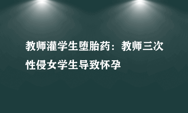 教师灌学生堕胎药：教师三次性侵女学生导致怀孕