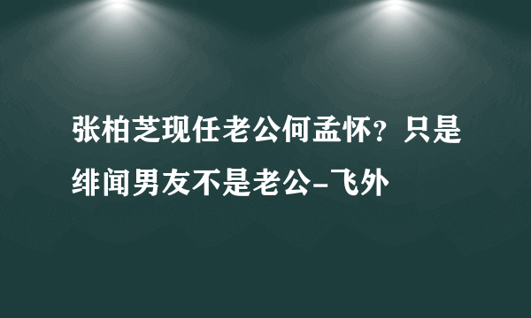 张柏芝现任老公何孟怀？只是绯闻男友不是老公-飞外