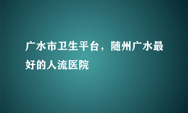 广水市卫生平台，随州广水最好的人流医院