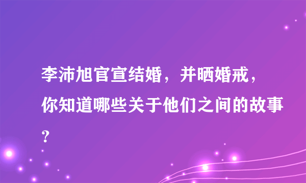 李沛旭官宣结婚，并晒婚戒，你知道哪些关于他们之间的故事？