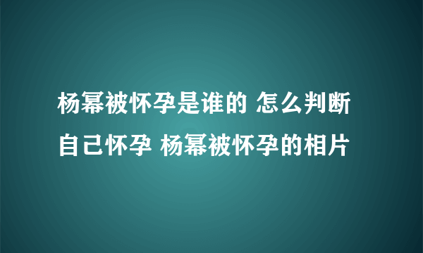 杨幂被怀孕是谁的 怎么判断自己怀孕 杨幂被怀孕的相片