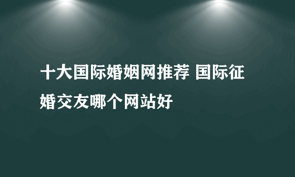 十大国际婚姻网推荐 国际征婚交友哪个网站好