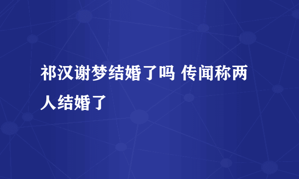 祁汉谢梦结婚了吗 传闻称两人结婚了