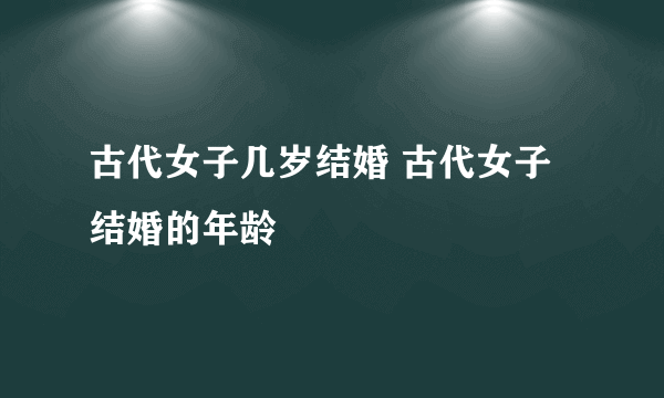 古代女子几岁结婚 古代女子结婚的年龄