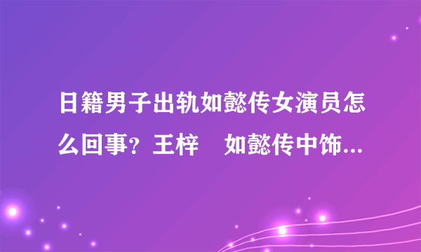 日籍男子出轨如懿传女演员怎么回事？王梓芠如懿传中饰演什么角色？