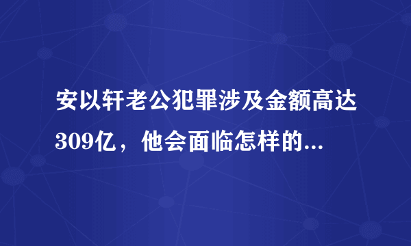 安以轩老公犯罪涉及金额高达309亿，他会面临怎样的法律制裁？