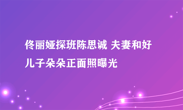 佟丽娅探班陈思诚 夫妻和好儿子朵朵正面照曝光