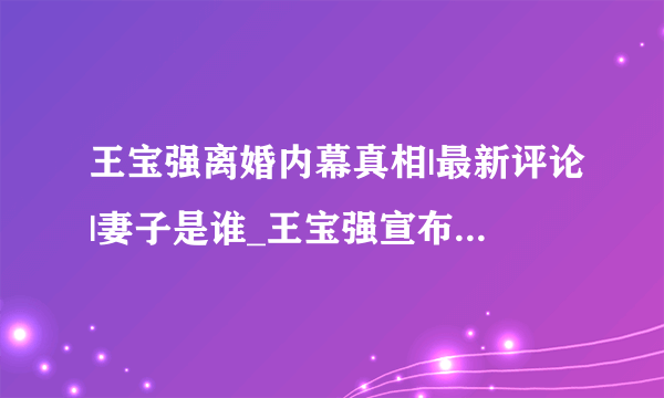 王宝强离婚内幕真相|最新评论|妻子是谁_王宝强宣布离婚称妻子出轨|原因是什么