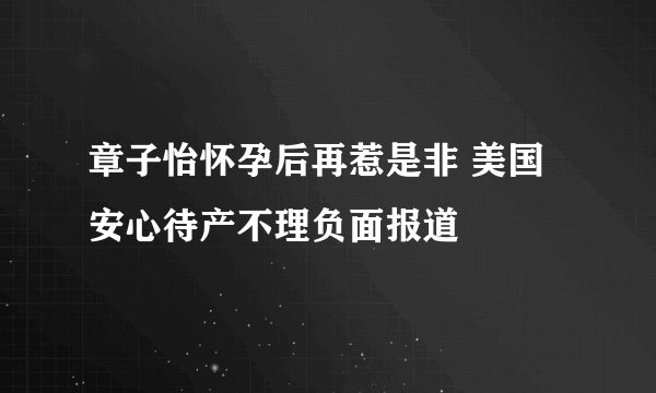 章子怡怀孕后再惹是非 美国安心待产不理负面报道