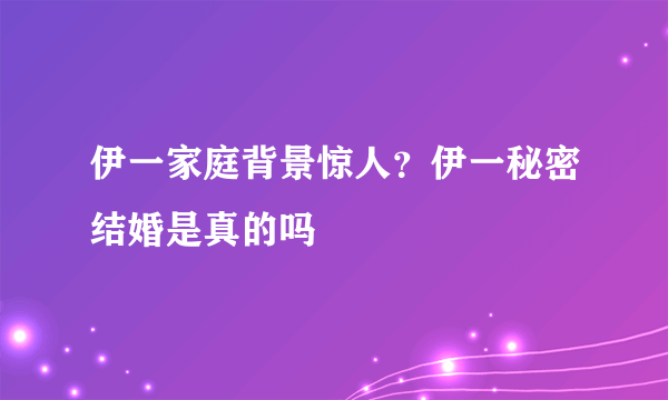 伊一家庭背景惊人？伊一秘密结婚是真的吗