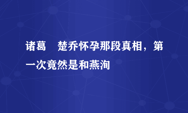 诸葛玥楚乔怀孕那段真相，第一次竟然是和燕洵 