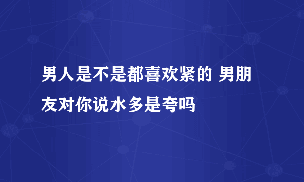 男人是不是都喜欢紧的 男朋友对你说水多是夸吗