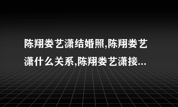 陈翔娄艺潇结婚照,陈翔娄艺潇什么关系,陈翔娄艺潇接吻-飞外