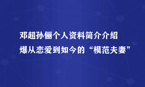 邓超孙俪个人资料简介介绍 爆从恋爱到如今的“模范夫妻”