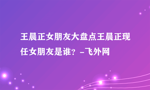 王晨正女朋友大盘点王晨正现任女朋友是谁？