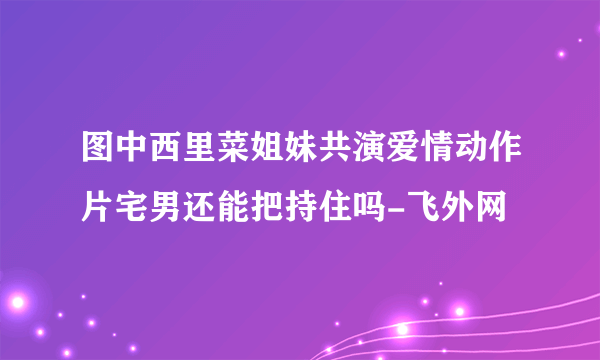 图中西里菜姐妹共演爱情动作片宅男还能把持住吗