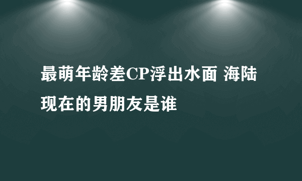 最萌年龄差CP浮出水面 海陆现在的男朋友是谁