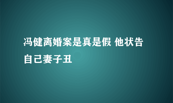 冯健离婚案是真是假 他状告自己妻子丑