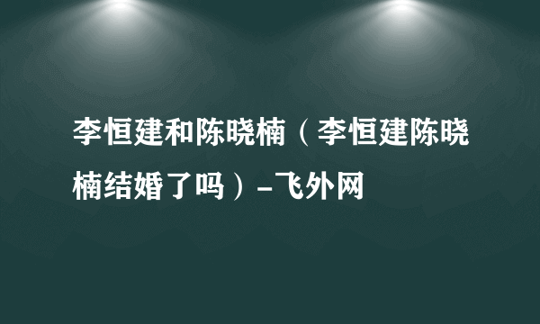 李恒建和陈晓楠（李恒建陈晓楠结婚了吗）