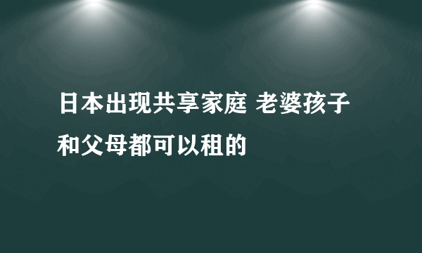 日本出现共享家庭 老婆孩子和父母都可以租的