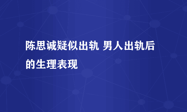 陈思诚疑似出轨 男人出轨后的生理表现