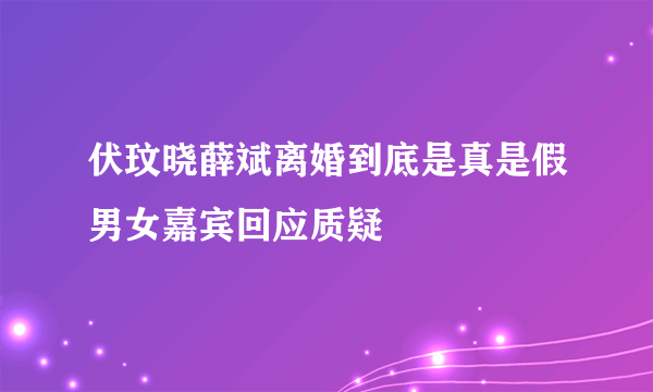 伏玟晓薛斌离婚到底是真是假男女嘉宾回应质疑