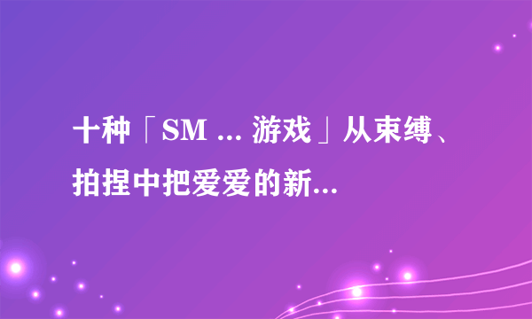 十种「SM ... 游戏」从束缚、拍捏中把爱爱的新鲜 ... 找回来