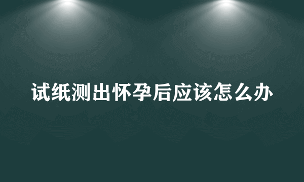 试纸测出怀孕后应该怎么办