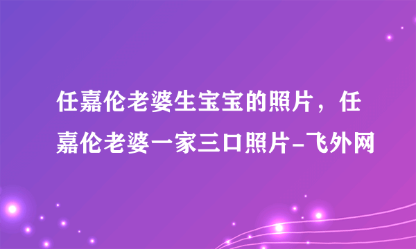 任嘉伦老婆生宝宝的照片，任嘉伦老婆一家三口照片-飞外网