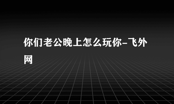 你们老公晚上怎么玩你-飞外网