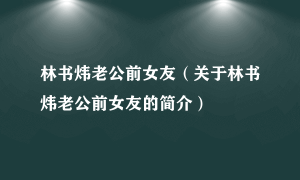 林书炜老公前女友（关于林书炜老公前女友的简介）