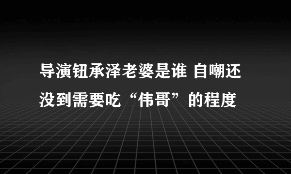 导演钮承泽老婆是谁 自嘲还没到需要吃“伟哥”的程度