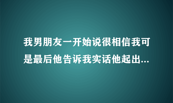 我男朋友一开始说很相信我可是最后他告诉我实话他起出是不相信我 到了慢慢了解中才相信我