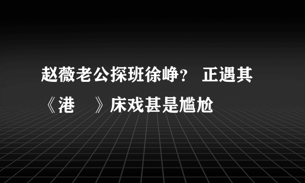 赵薇老公探班徐峥？ 正遇其《港囧》床戏甚是尴尬