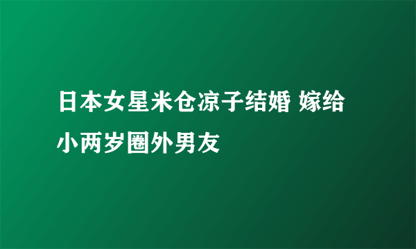 日本女星米仓凉子结婚 嫁给小两岁圈外男友