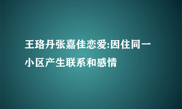 王珞丹张嘉佳恋爱:因住同一小区产生联系和感情