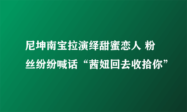 尼坤南宝拉演绎甜蜜恋人 粉丝纷纷喊话“茜妞回去收拾你”