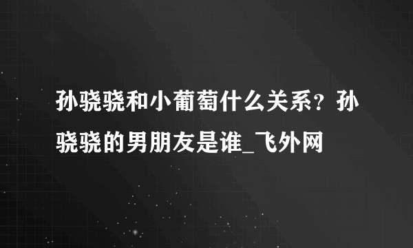 孙骁骁和小葡萄什么关系？孙骁骁的男朋友是谁_飞外网