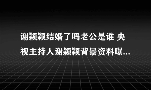 谢颖颖结婚了吗老公是谁 央视主持人谢颖颖背景资料曝光_飞外网