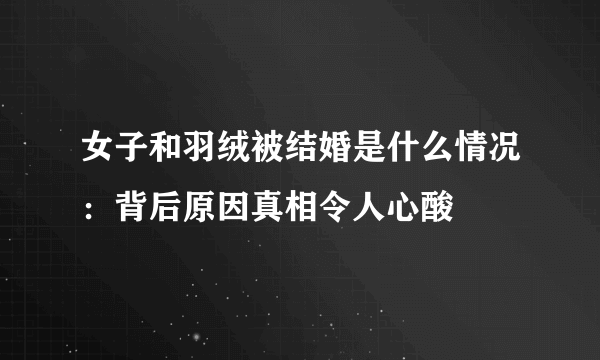 女子和羽绒被结婚是什么情况：背后原因真相令人心酸