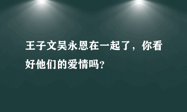 王子文吴永恩在一起了，你看好他们的爱情吗？